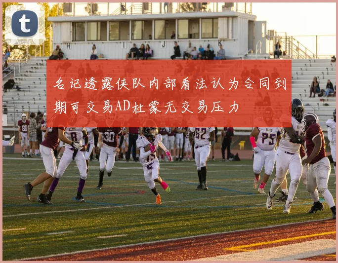 名记透露侠队内部看法认为合同到期可交易AD杜蒙无交易压力