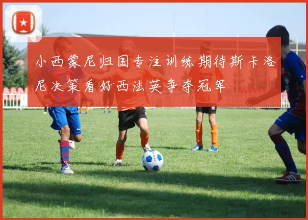 小西蒙尼归国专注训练期待斯卡洛尼决策看好西法英争夺冠军