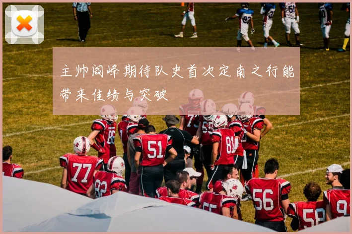 主帅阎峰期待队史首次定南之行能带来佳绩与突破