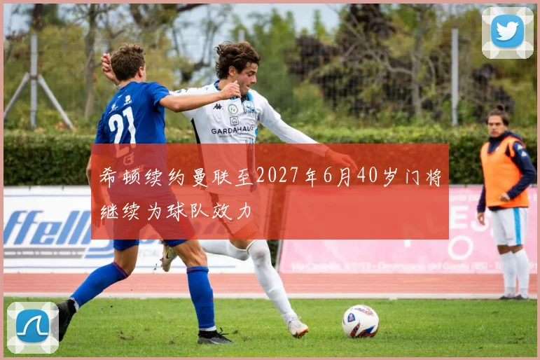 希顿续约曼联至2027年6月40岁门将继续为球队效力