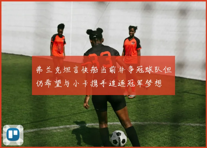 弗兰克坦言快船当前非争冠球队但仍希望与小卡携手追逐冠军梦想