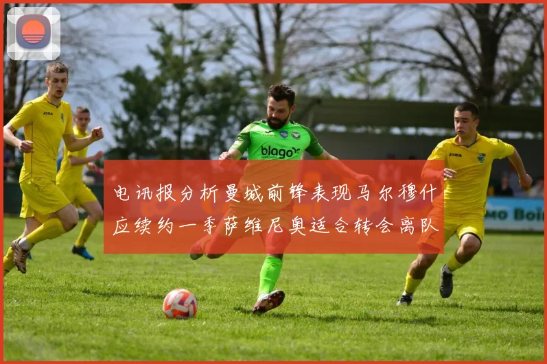 电讯报分析曼城前锋表现马尔穆什应续约一季萨维尼奥适合转会离队