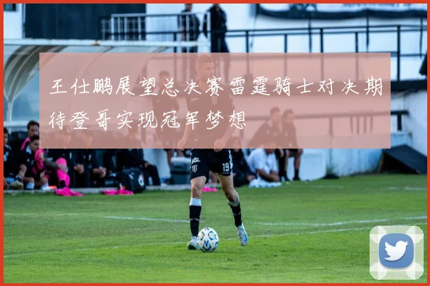 王仕鹏展望总决赛雷霆骑士对决期待登哥实现冠军梦想